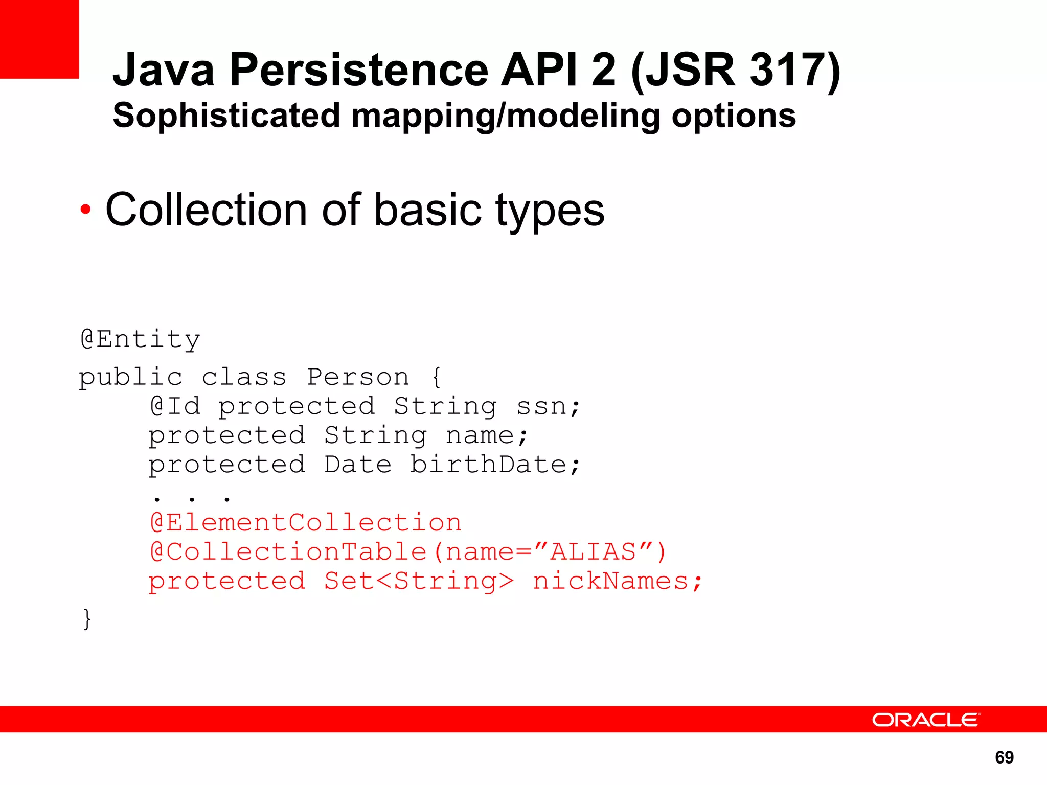 Java Persistence API 2 (JSR 317)
 Sophisticated mapping/modeling options

• Collection of basic types


@Entity
public class Person {
    @Id protected String ssn;
    protected String name;
    protected Date birthDate;
    . . .
    @ElementCollection
    @CollectionTable(name=”ALIAS”)
    protected Set<String> nickNames;
}



                                          69
 