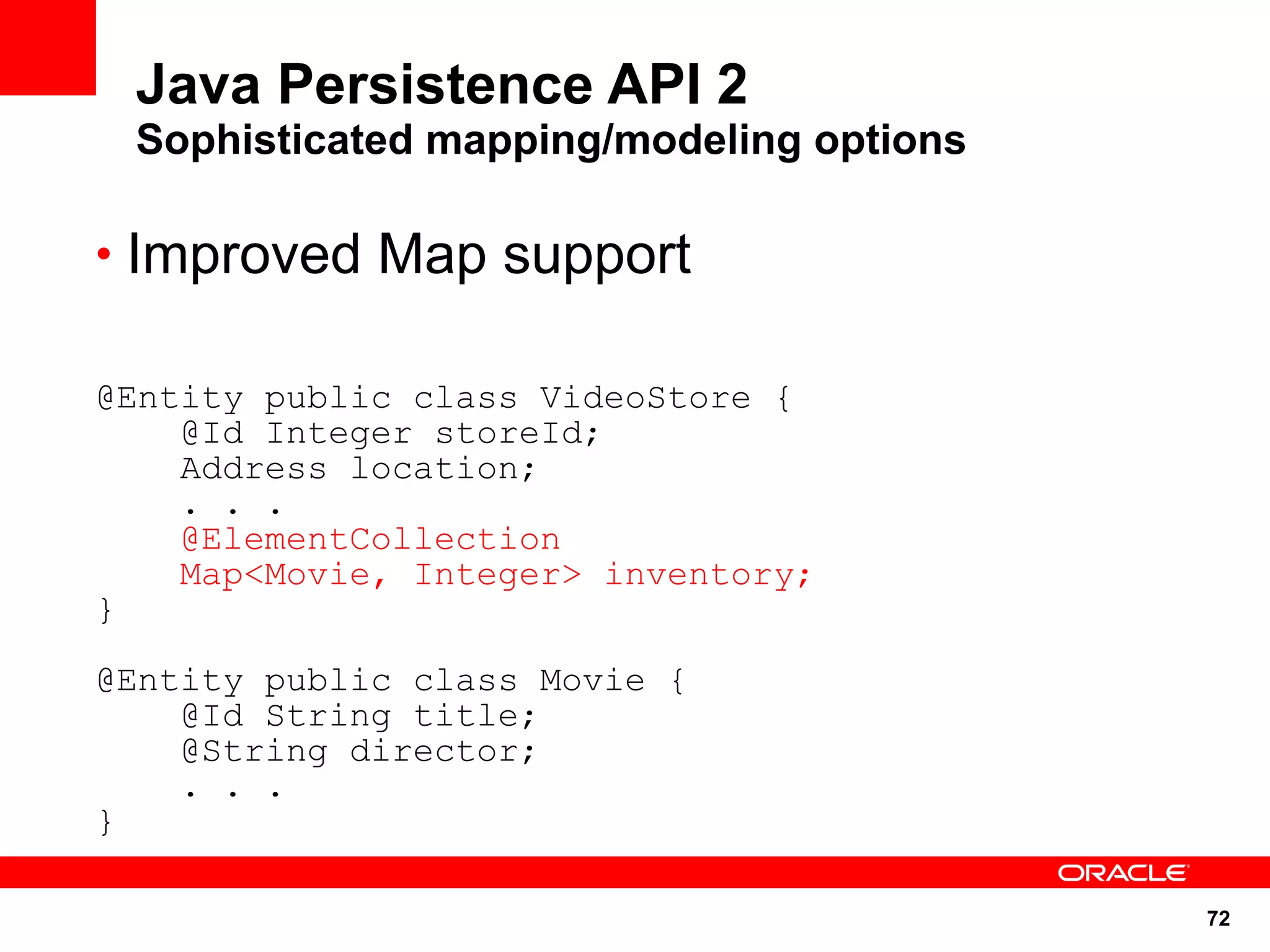 Java Persistence API 2
 Sophisticated mapping/modeling options

• Improved Map support

@Entity public class VideoStore {
    @Id Integer storeId;
    Address location;
    . . .
    @ElementCollection
    Map<Movie, Integer> inventory;
}

@Entity public class Movie {
    @Id String title;
    @String director;
    . . .
}

                                          72
 