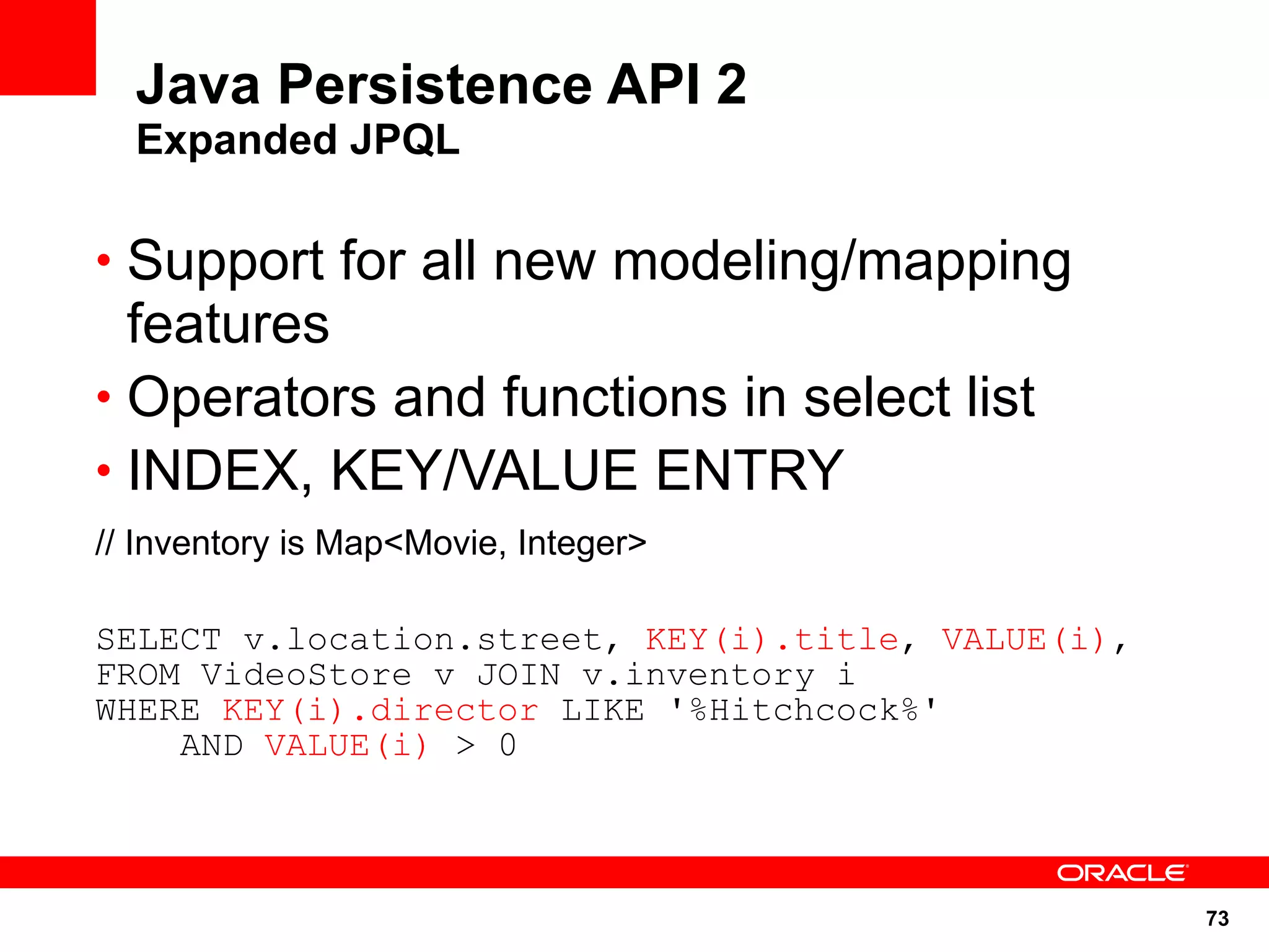 Java Persistence API 2
  Expanded JPQL

• Support for all new modeling/mapping
  features
• Operators and functions in select list
• INDEX, KEY/VALUE ENTRY
// Inventory is Map<Movie, Integer>

SELECT v.location.street, KEY(i).title, VALUE(i),
FROM VideoStore v JOIN v.inventory i
WHERE KEY(i).director LIKE '%Hitchcock%'
    AND VALUE(i) > 0



                                                    73
 