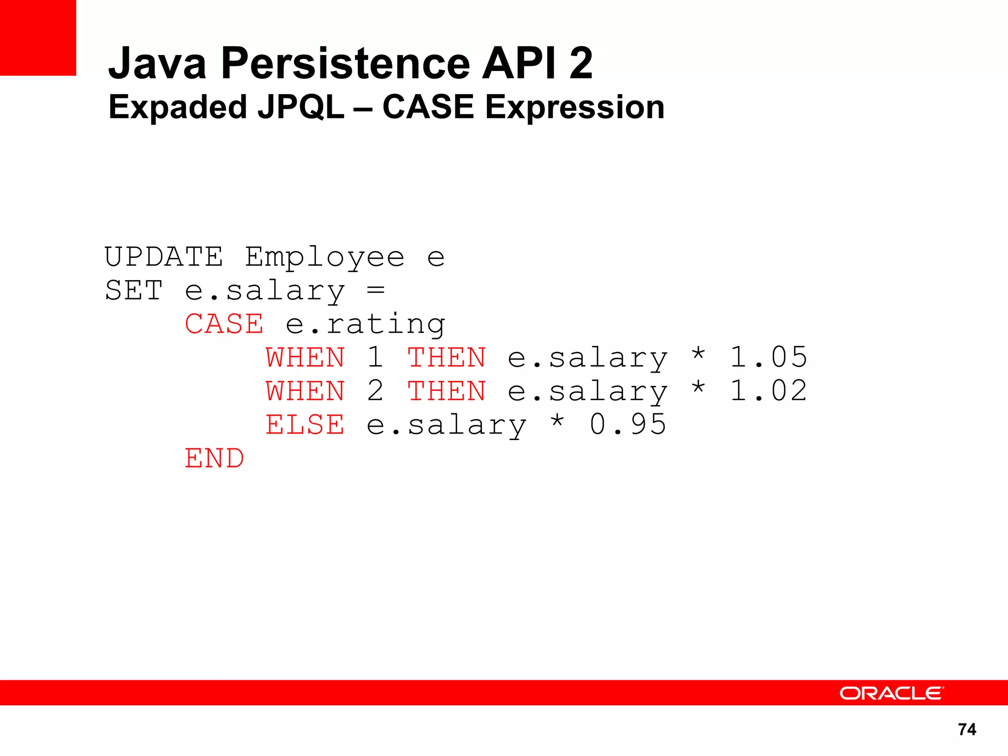 Java Persistence API 2
Expaded JPQL – CASE Expression



UPDATE Employee e
SET e.salary =
    CASE e.rating
        WHEN 1 THEN e.salary * 1.05
        WHEN 2 THEN e.salary * 1.02
        ELSE e.salary * 0.95
    END




                                      74
 