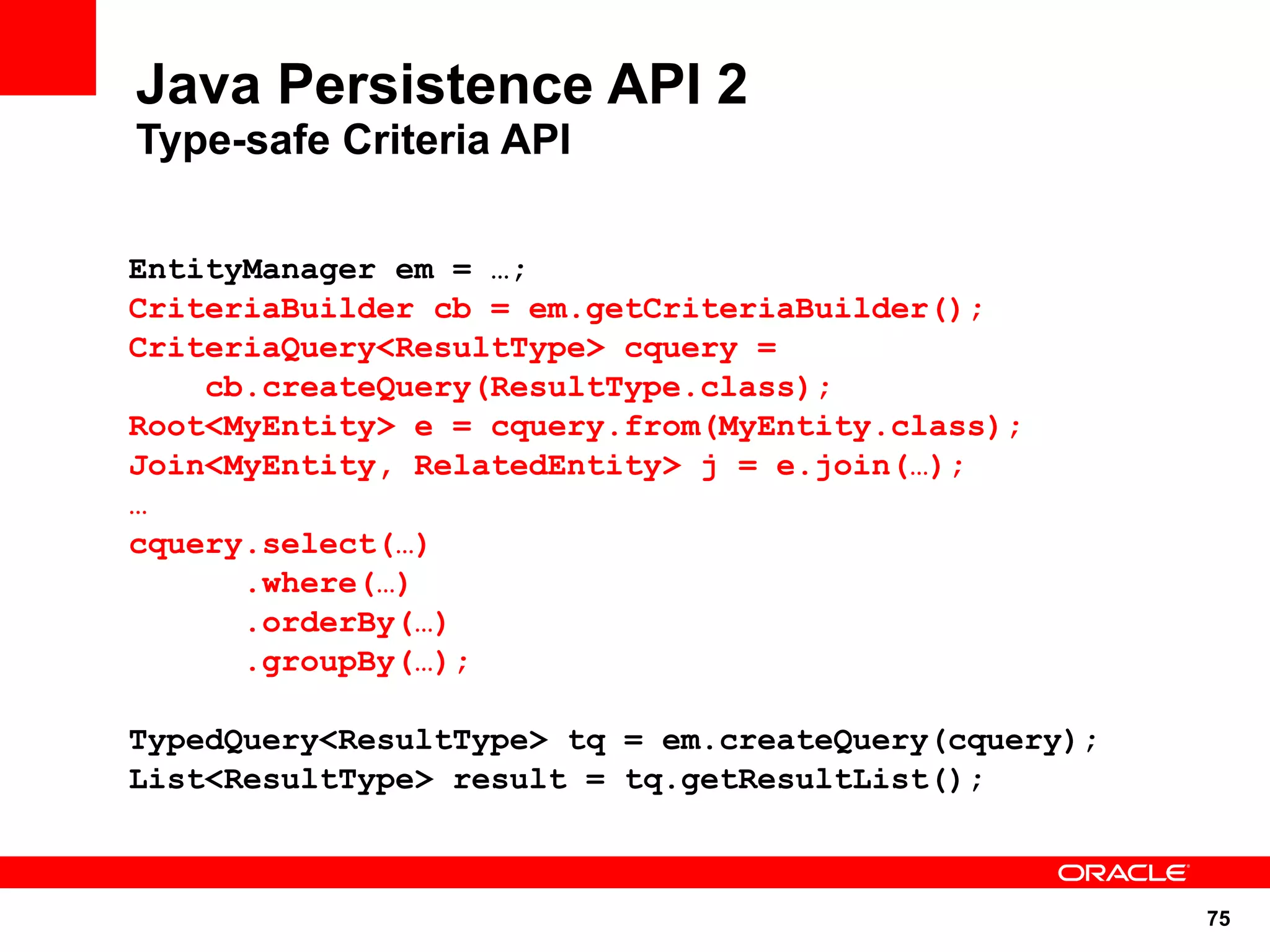 Java Persistence API 2
Type-safe Criteria API

EntityManager em = …;
CriteriaBuilder cb = em.getCriteriaBuilder();
CriteriaQuery<ResultType> cquery =
    cb.createQuery(ResultType.class);
Root<MyEntity> e = cquery.from(MyEntity.class);
Join<MyEntity, RelatedEntity> j = e.join(…);
…
cquery.select(…)
      .where(…)
      .orderBy(…)
      .groupBy(…);

TypedQuery<ResultType> tq = em.createQuery(cquery);
List<ResultType> result = tq.getResultList();



                                                      75
 