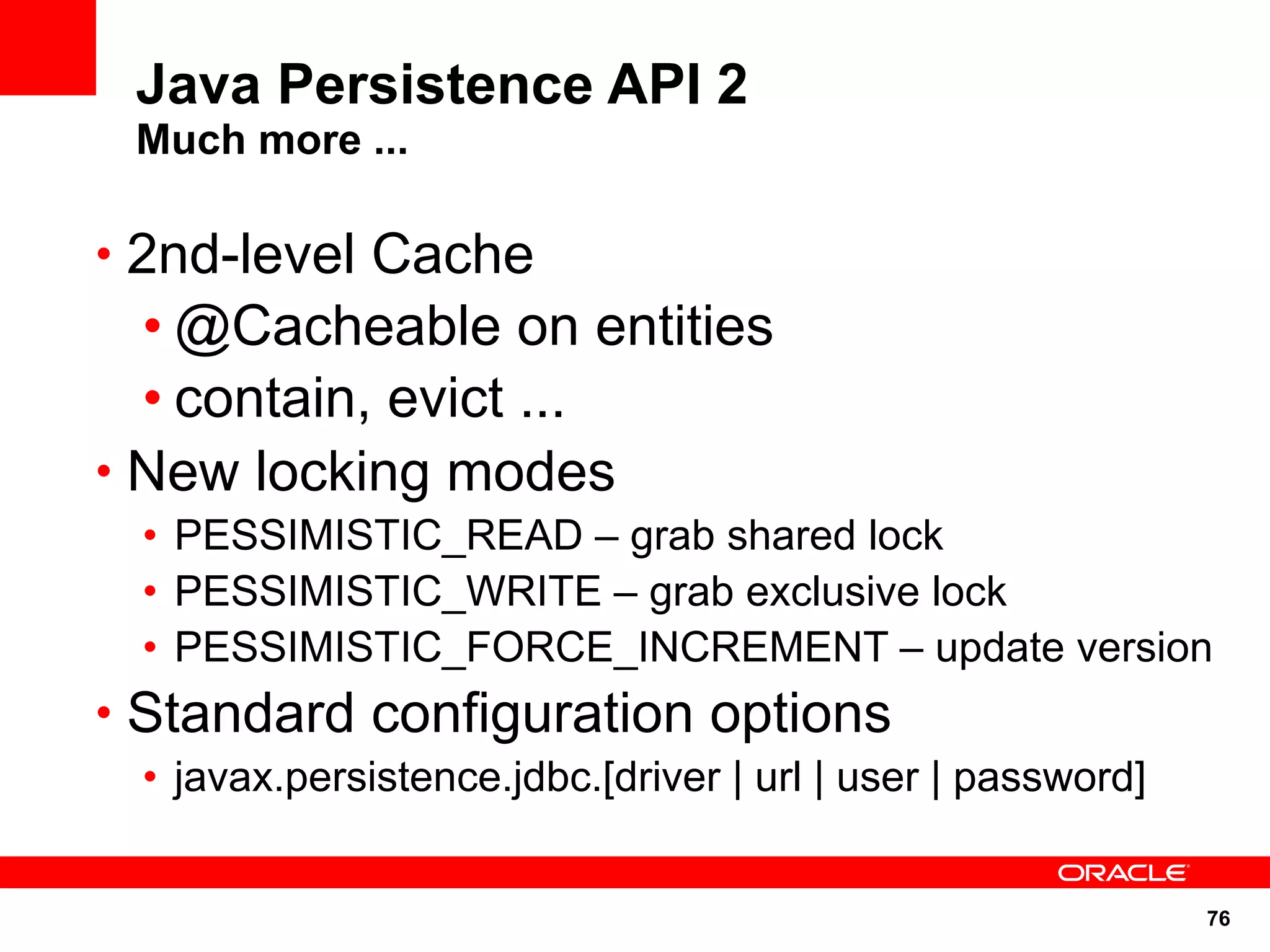 Java Persistence API 2
 Much more ...

• 2nd-level Cache
  • @Cacheable on entities
  • contain, evict ...
• New locking modes
 • PESSIMISTIC_READ – grab shared lock
 • PESSIMISTIC_WRITE – grab exclusive lock
 • PESSIMISTIC_FORCE_INCREMENT – update version
• Standard configuration options
 • javax.persistence.jdbc.[driver | url | user | password]


                                                             76
 