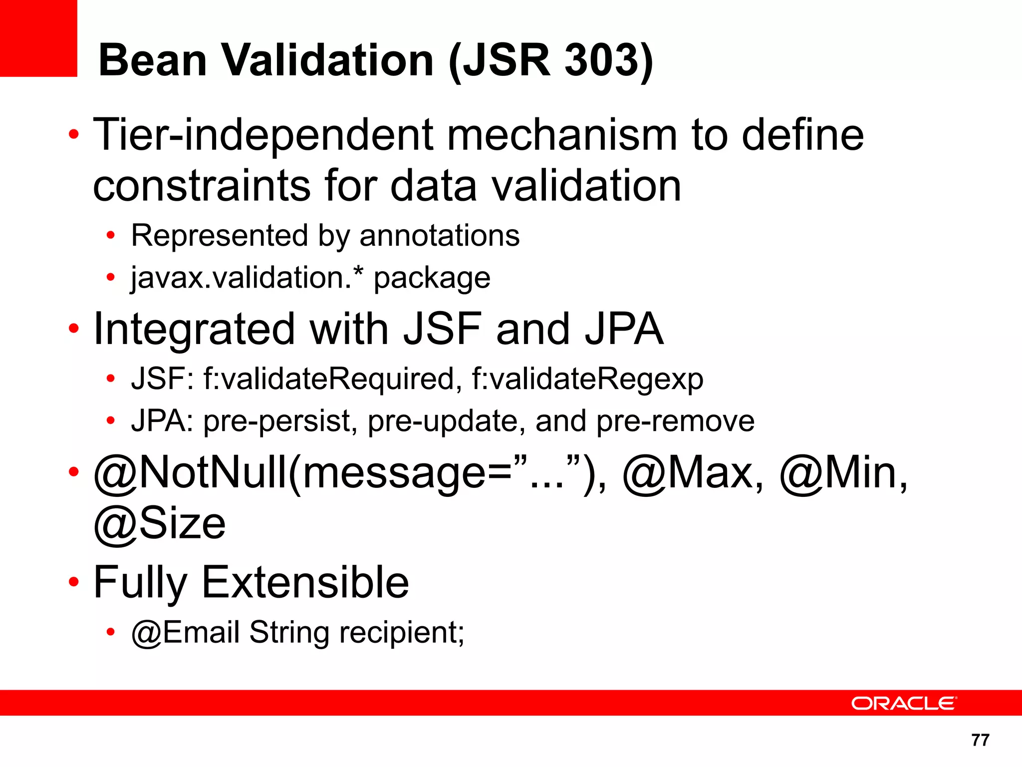 Bean Validation (JSR 303)
• Tier-independent mechanism to define
 constraints for data validation
  • Represented by annotations
  • javax.validation.* package
• Integrated with JSF and JPA
  • JSF: f:validateRequired, f:validateRegexp
  • JPA: pre-persist, pre-update, and pre-remove
• @NotNull(message=”...”), @Max, @Min,
  @Size
• Fully Extensible
  • @Email String recipient;


                                                   77
 