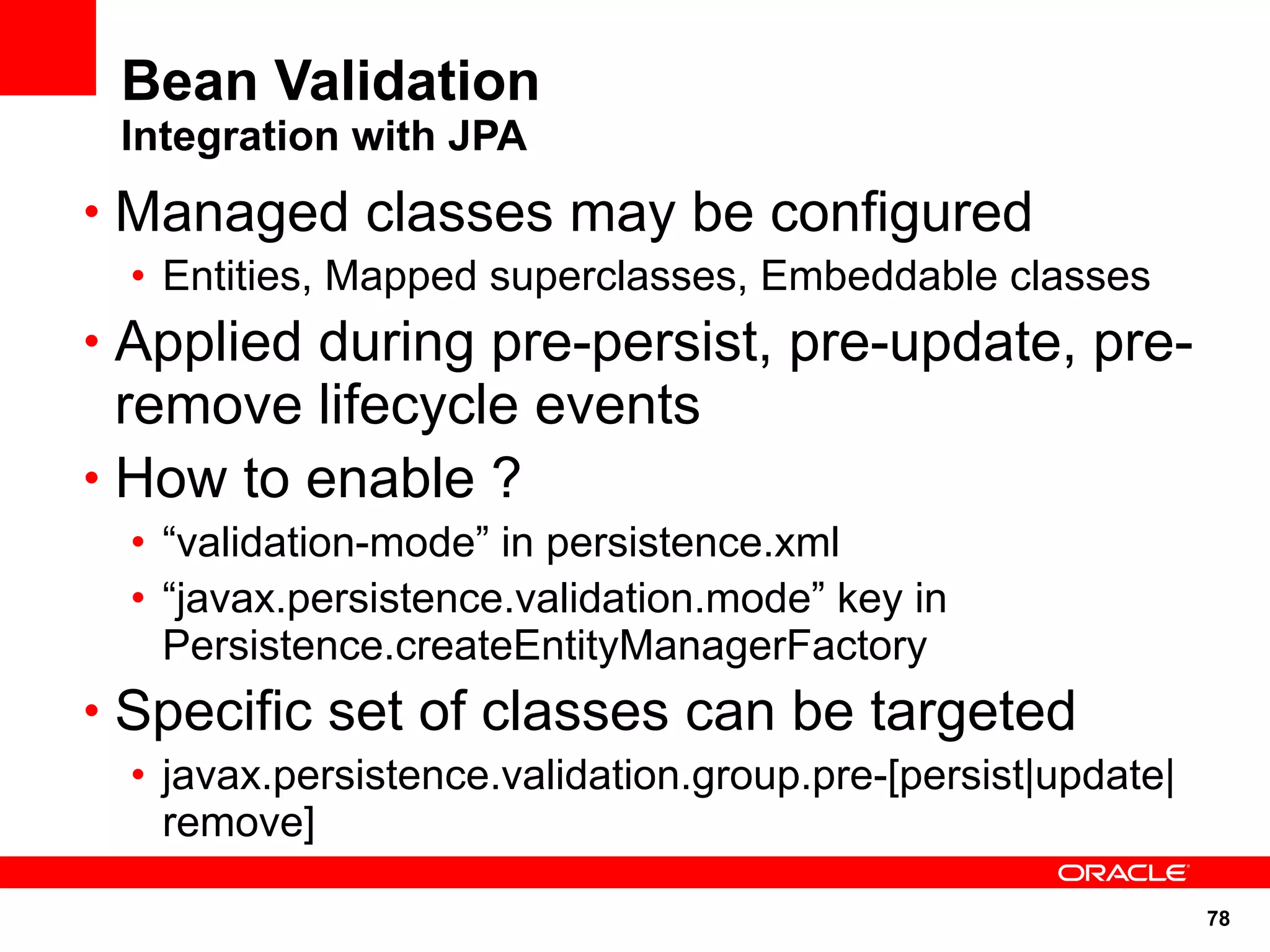 Bean Validation
 Integration with JPA
• Managed classes may be configured
 • Entities, Mapped superclasses, Embeddable classes
• Applied during pre-persist, pre-update, pre-
  remove lifecycle events
• How to enable ?
 • “validation-mode” in persistence.xml
 • “javax.persistence.validation.mode” key in
   Persistence.createEntityManagerFactory
• Specific set of classes can be targeted
 • javax.persistence.validation.group.pre-[persist|update|
   remove]

                                                             78
 