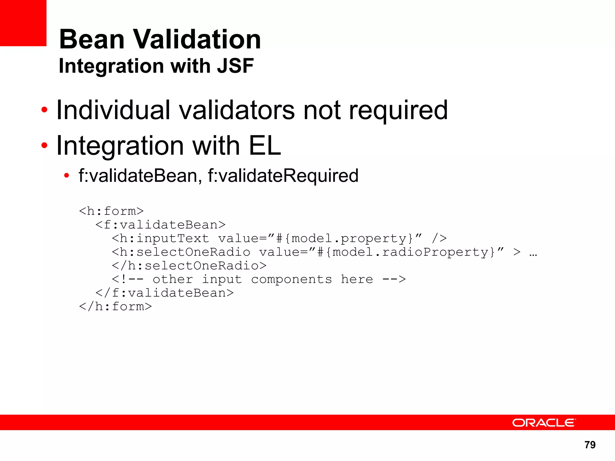 Bean Validation
 Integration with JSF

• Individual validators not required
• Integration with EL
  • f:validateBean, f:validateRequired
   <h:form>
     <f:validateBean>
       <h:inputText value=”#{model.property}” />
       <h:selectOneRadio value=”#{model.radioProperty}” > …
       </h:selectOneRadio>
       <!-- other input components here -->
     </f:validateBean>
   </h:form>




                                                              79
 