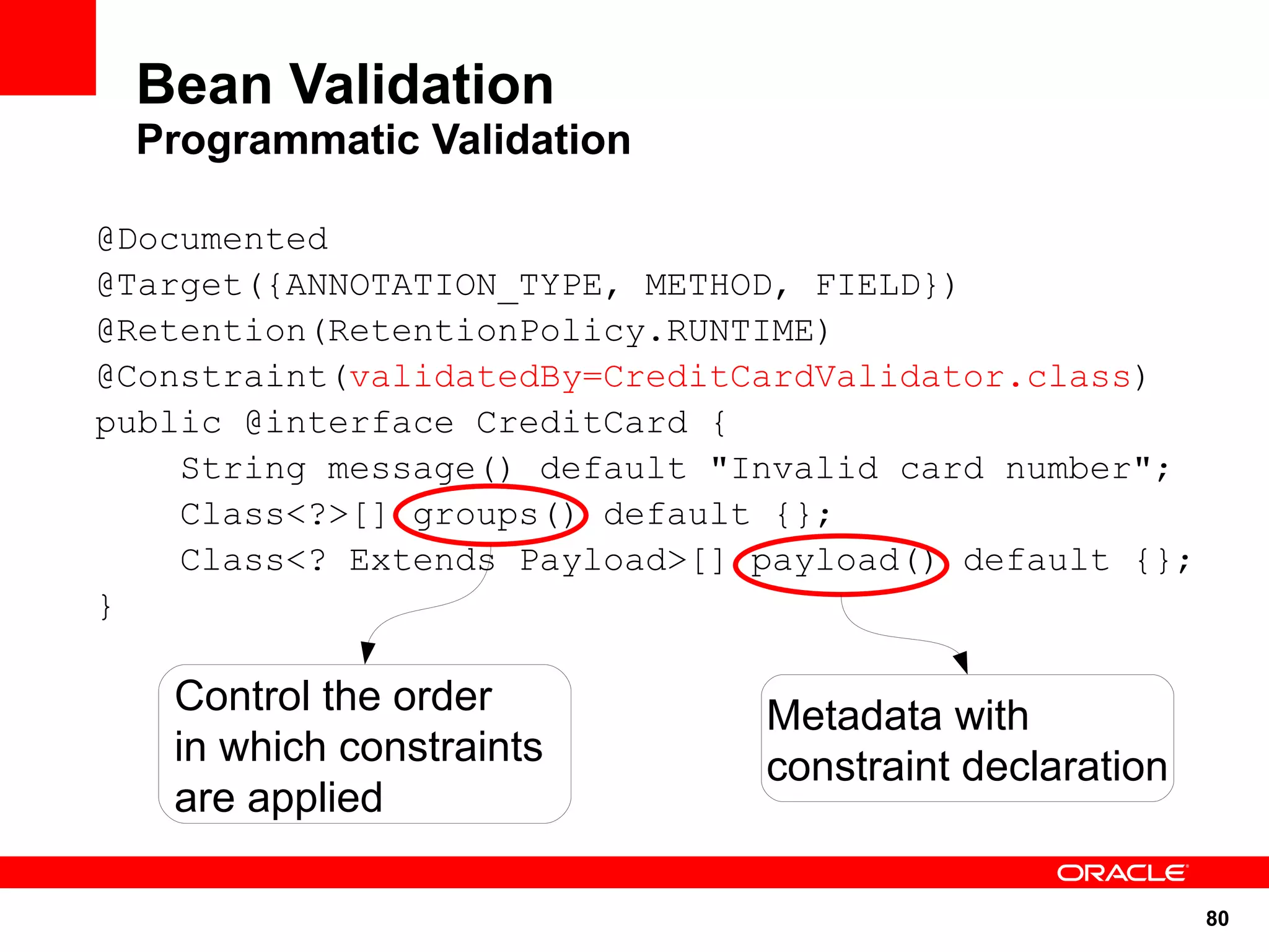 Bean Validation
 Programmatic Validation

@Documented
@Target({ANNOTATION_TYPE, METHOD, FIELD})
@Retention(RetentionPolicy.RUNTIME)
@Constraint(validatedBy=CreditCardValidator.class)
public @interface CreditCard {
    String message() default "Invalid card number";
    Class<?>[] groups() default {};
    Class<? Extends Payload>[] payload() default {};
}

   Control the order           Metadata with
   in which constraints        constraint declaration
   are applied

                                                        80
 