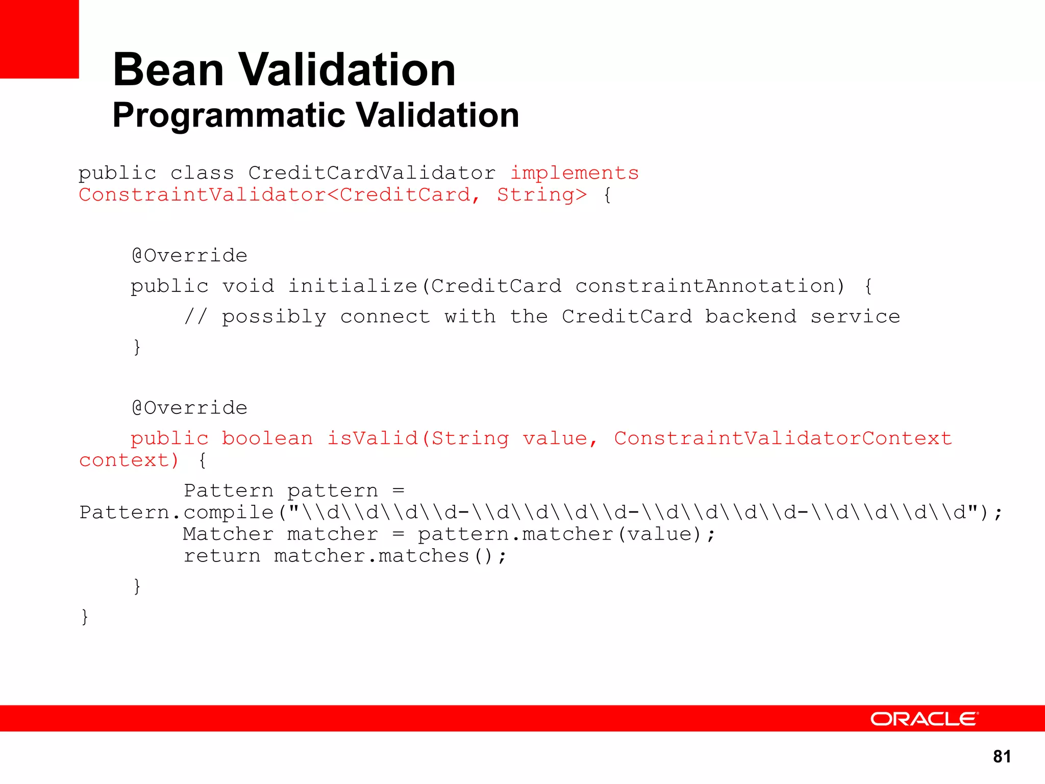 Bean Validation
  Programmatic Validation
public class CreditCardValidator implements
ConstraintValidator<CreditCard, String> {

    @Override
    public void initialize(CreditCard constraintAnnotation) {
        // possibly connect with the CreditCard backend service
    }

    @Override
    public boolean isValid(String value, ConstraintValidatorContext
context) {
        Pattern pattern =
Pattern.compile("dddd-dddd-dddd-dddd");
        Matcher matcher = pattern.matcher(value);
        return matcher.matches();
    }
}




                                                                      81
 