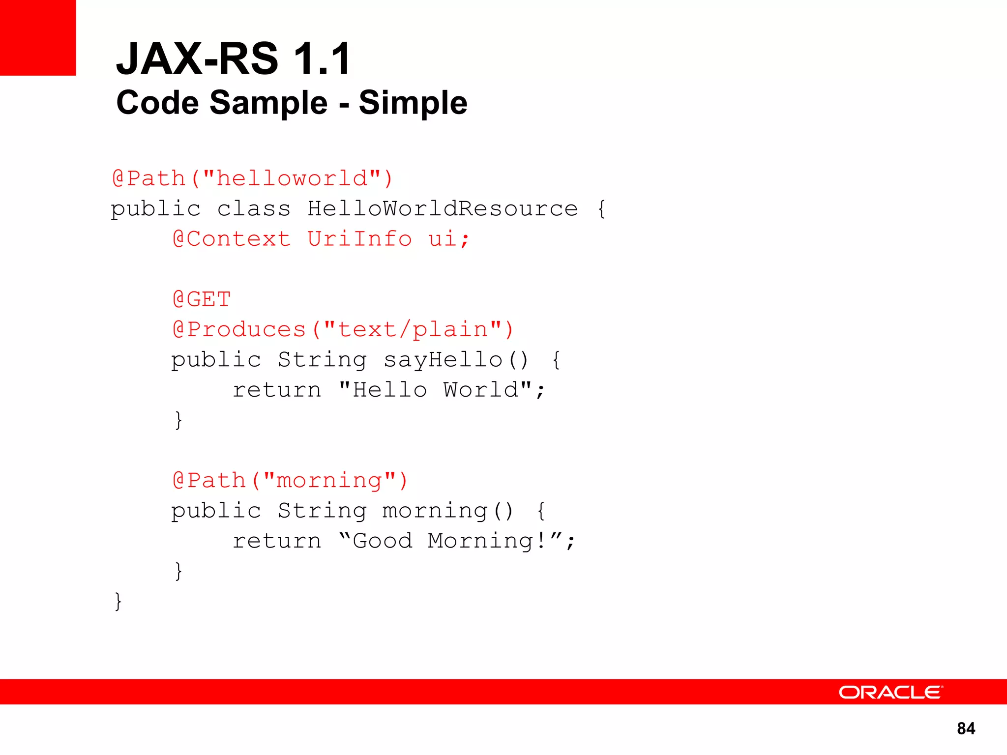 JAX-RS 1.1
Code Sample - Simple

@Path("helloworld")
public class HelloWorldResource {
    @Context UriInfo ui;

    @GET
    @Produces("text/plain")
    public String sayHello() {
        return "Hello World";
    }

    @Path("morning")
    public String morning() {
        return “Good Morning!”;
    }
}




                                    84
 