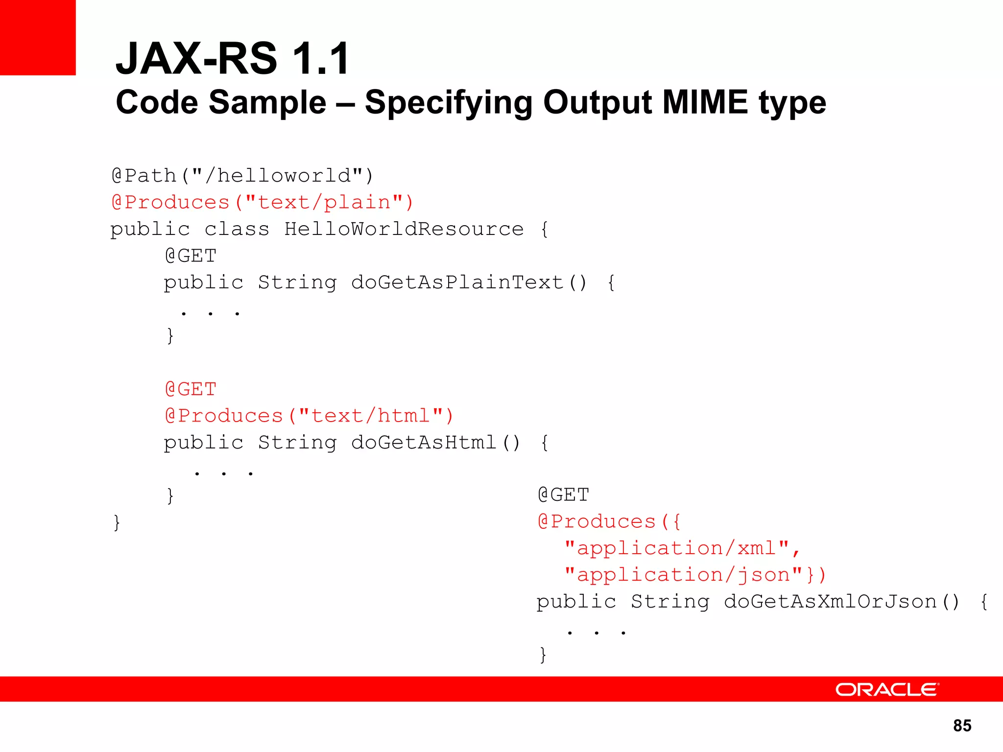 JAX-RS 1.1
Code Sample – Specifying Output MIME type

@Path("/helloworld")
@Produces("text/plain")
public class HelloWorldResource {
    @GET
    public String doGetAsPlainText() {
      . . .
    }

    @GET
    @Produces("text/html")
    public String doGetAsHtml() {
      . . .
    }                           @GET
}                               @Produces({
                                  "application/xml",
                                  "application/json"})
                                public String doGetAsXmlOrJson() {
                                  . . .
                                }


                                                               85
 