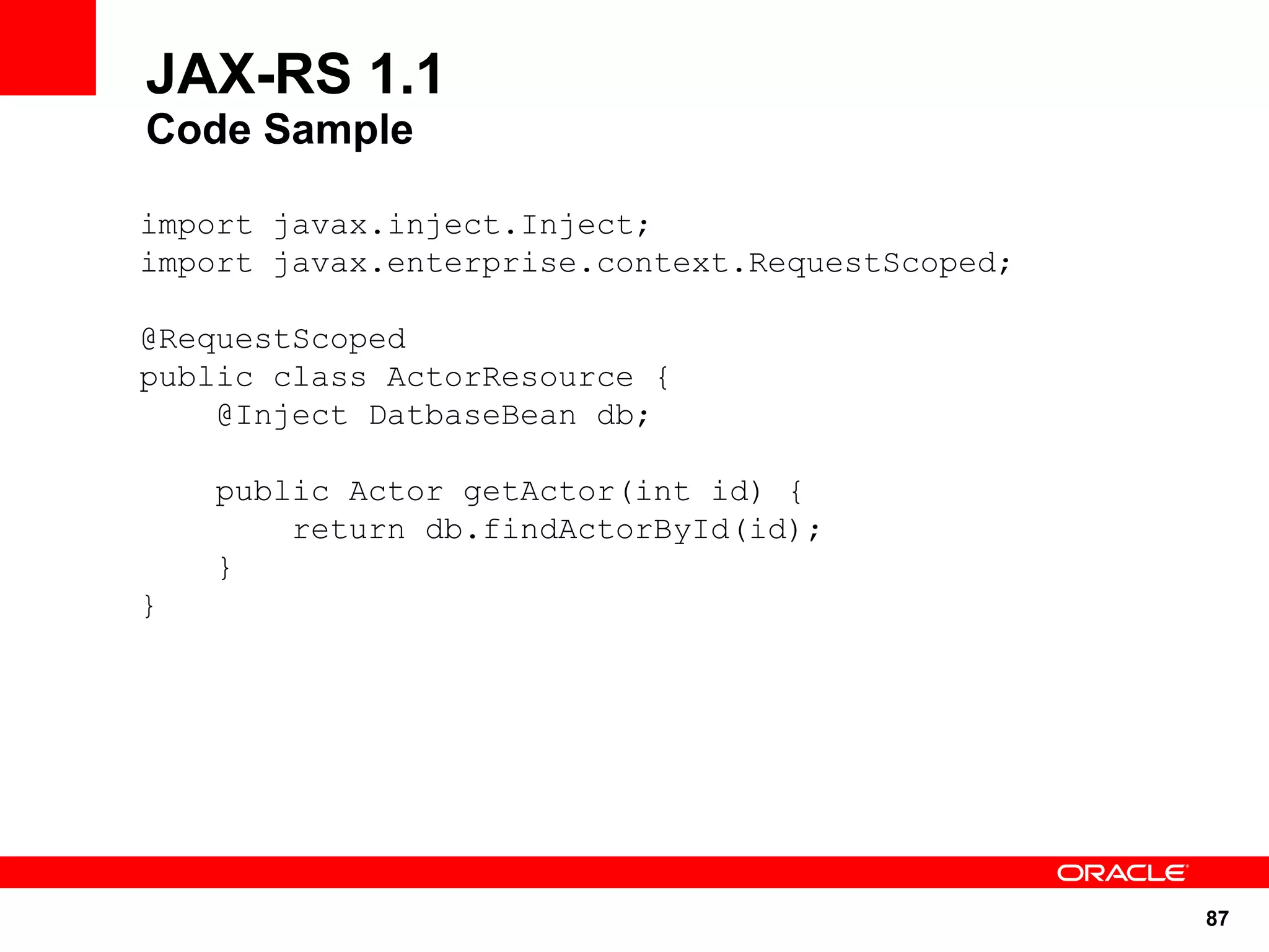 JAX-RS 1.1
Code Sample

import javax.inject.Inject;
import javax.enterprise.context.RequestScoped;

@RequestScoped
public class ActorResource {
    @Inject DatbaseBean db;

    public Actor getActor(int id) {
        return db.findActorById(id);
    }
}




                                                 87
 
