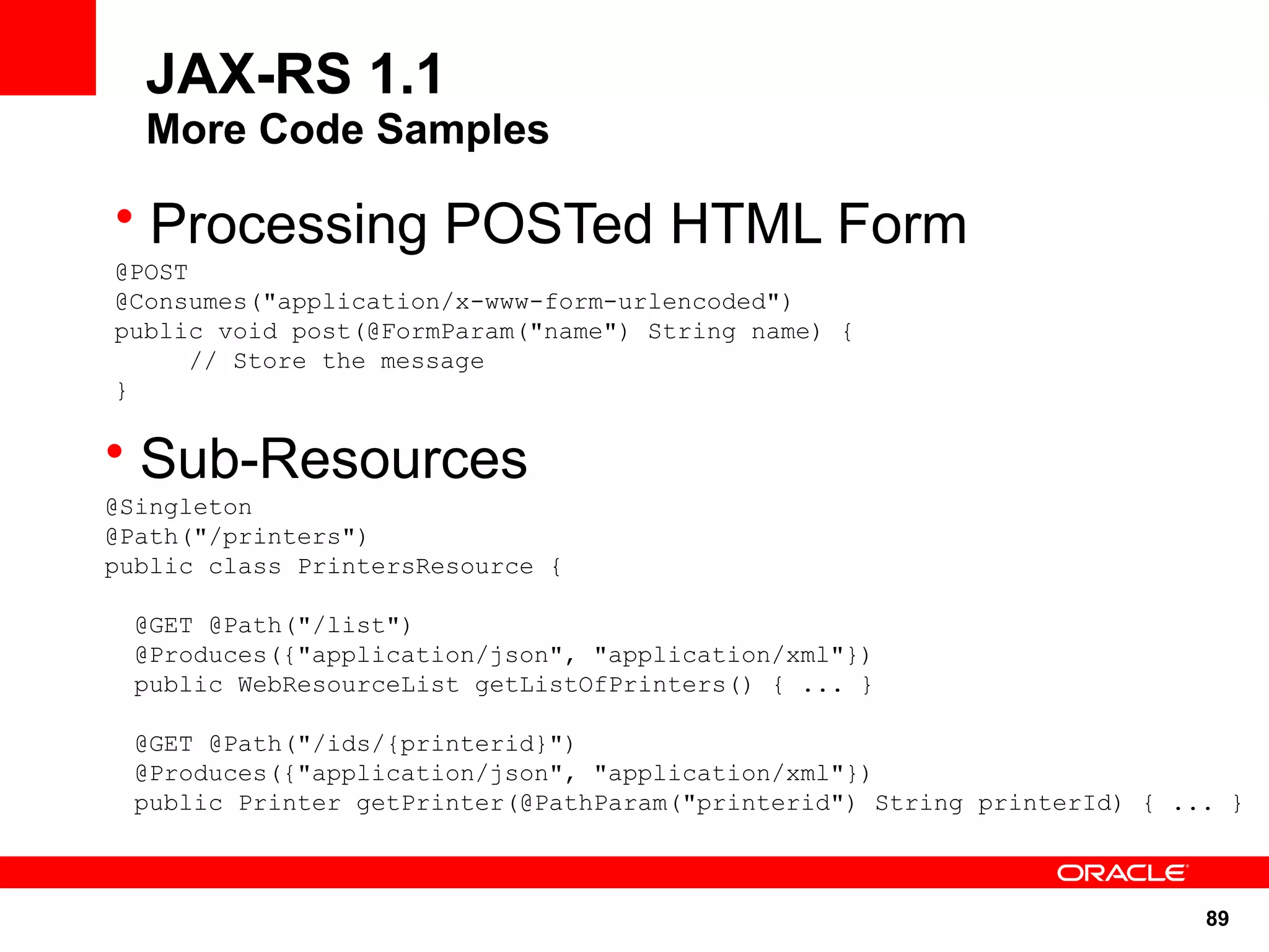 JAX-RS 1.1
  More Code Samples

• Processing POSTed HTML Form
@POST
@Consumes("application/x-www-form-urlencoded")
public void post(@FormParam("name") String name) {
     // Store the message
}

• Sub-Resources
@Singleton
@Path("/printers")
public class PrintersResource {

 @GET @Path("/list")
 @Produces({"application/json", "application/xml"})
 public WebResourceList getListOfPrinters() { ... }

 @GET @Path("/ids/{printerid}")
 @Produces({"application/json", "application/xml"})
 public Printer getPrinter(@PathParam("printerid") String printerId) { ... }



                                                                         89
 