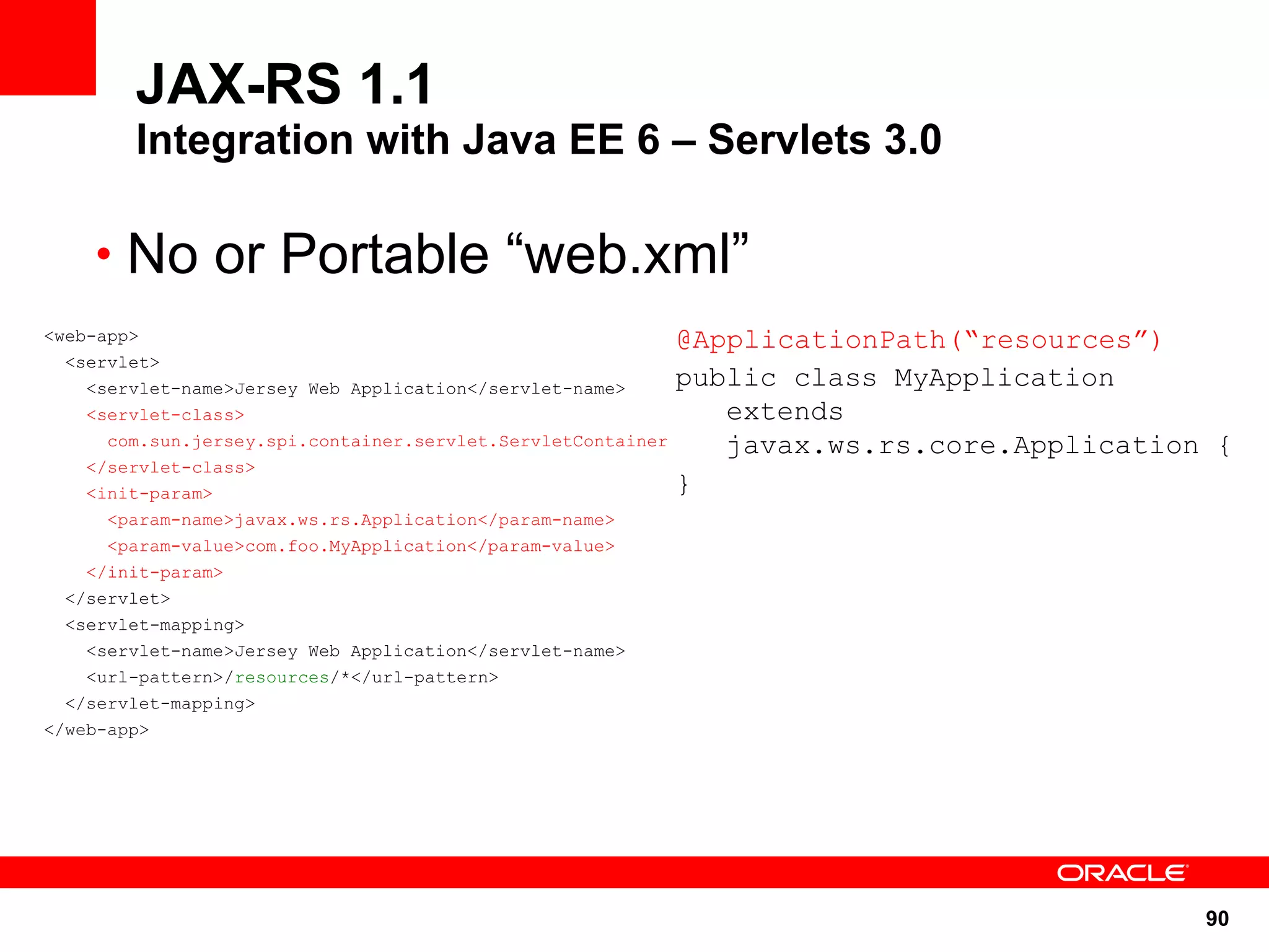 JAX-RS 1.1
        Integration with Java EE 6 – Servlets 3.0

    • No or Portable “web.xml”
<web-app>                                                     @ApplicationPath(“resources”)
  <servlet>
    <servlet-name>Jersey Web Application</servlet-name>       public class MyApplication
    <servlet-class>                                              extends
      com.sun.jersey.spi.container.servlet.ServletContainer      javax.ws.rs.core.Application {
    </servlet-class>
    <init-param>                                              }
      <param-name>javax.ws.rs.Application</param-name>
      <param-value>com.foo.MyApplication</param-value>
    </init-param>
  </servlet>
  <servlet-mapping>
    <servlet-name>Jersey Web Application</servlet-name>
    <url-pattern>/resources/*</url-pattern>
  </servlet-mapping>
</web-app>




                                                                                             90
 