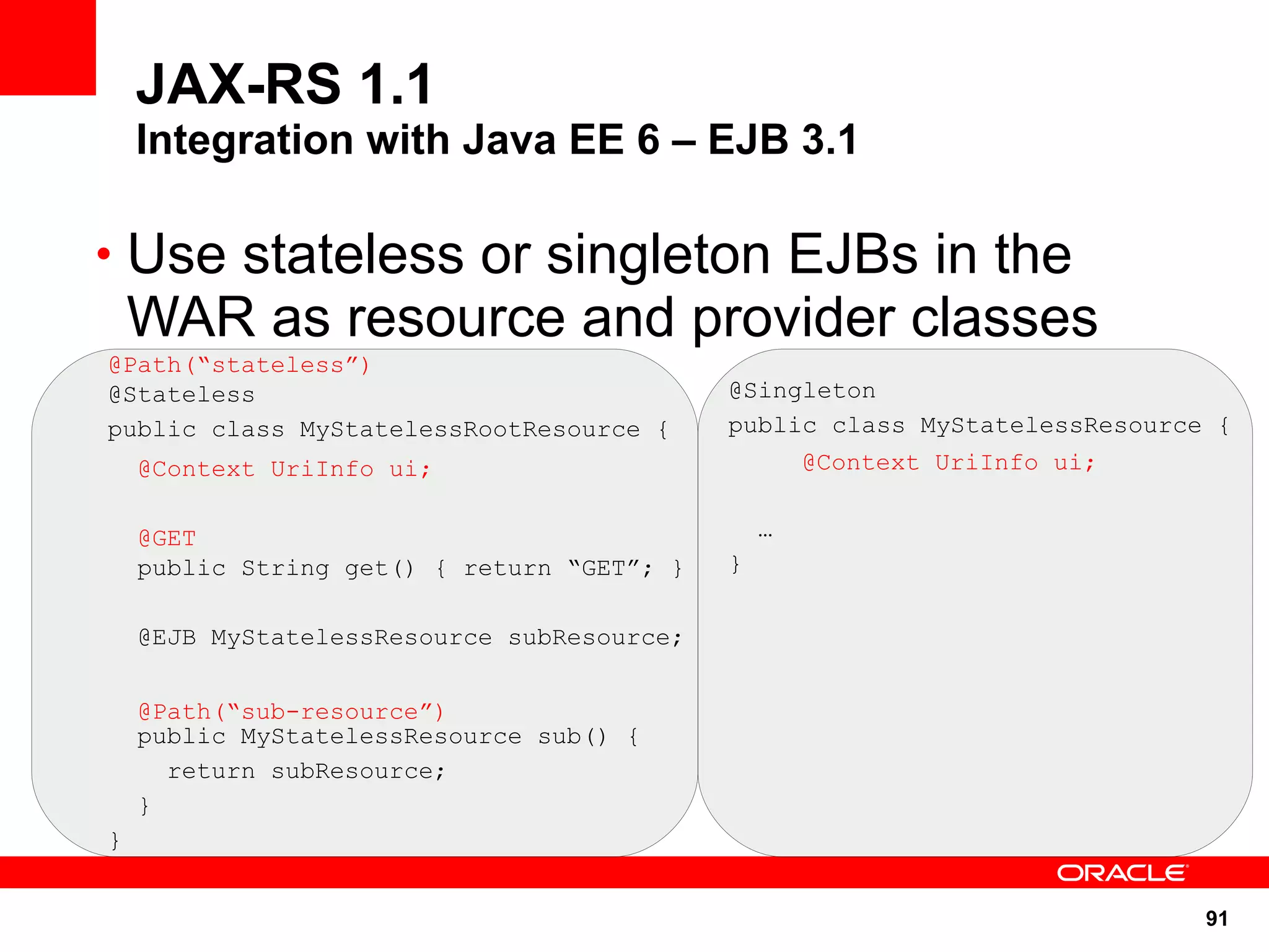 JAX-RS 1.1
    Integration with Java EE 6 – EJB 3.1

• Use stateless or singleton EJBs in the
    WAR as resource and provider classes
@Path(“stateless”)
@Stateless                                  @Singleton
public class MyStatelessRootResource {      public class MyStatelessResource {
    @Context UriInfo ui;                            @Context UriInfo ui;


    @GET                                        …
    public String get() { return “GET”; }   }

    @EJB MyStatelessResource subResource;


    @Path(“sub-resource”)
    public MyStatelessResource sub() {
      return subResource;
    }
}


                                                                            91
 