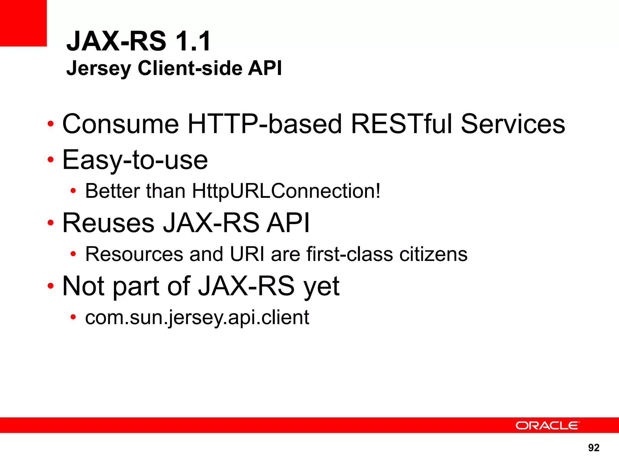 JAX-RS 1.1
 Jersey Client-side API

• Consume HTTP-based RESTful Services
• Easy-to-use
 • Better than HttpURLConnection!
• Reuses JAX-RS API
 • Resources and URI are first-class citizens
• Not part of JAX-RS yet
 • com.sun.jersey.api.client




                                                92
 