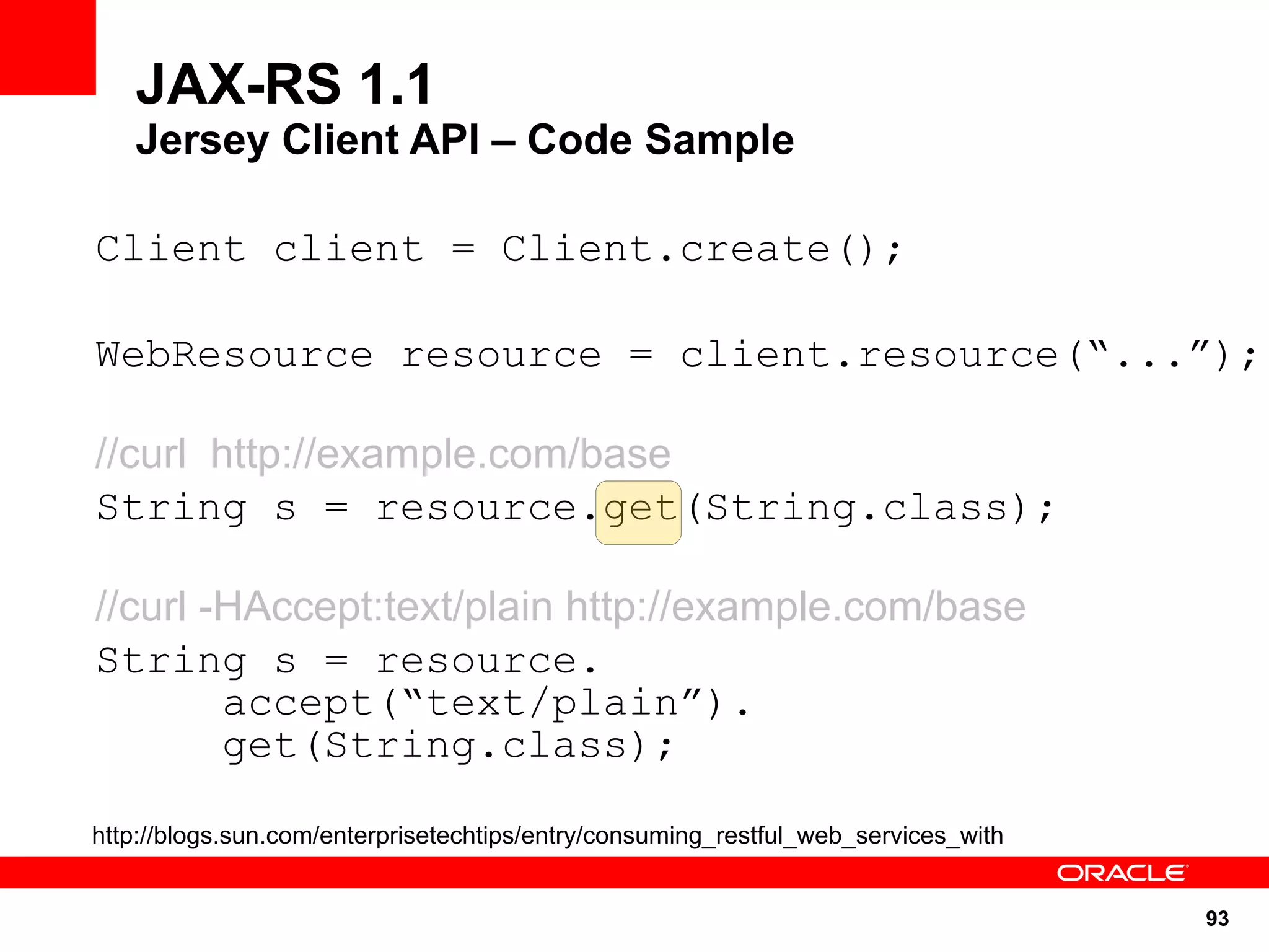 JAX-RS 1.1
   Jersey Client API – Code Sample

Client client = Client.create();

WebResource resource = client.resource(“...”);

//curl http://example.com/base
String s = resource.get(String.class);

//curl -HAccept:text/plain http://example.com/base
String s = resource.
        accept(“text/plain”).
        get(String.class);

http://blogs.sun.com/enterprisetechtips/entry/consuming_restful_web_services_with


                                                                                    93
 