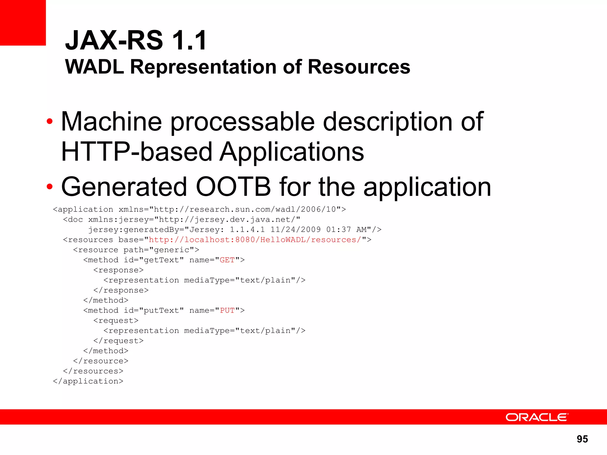 JAX-RS 1.1
  WADL Representation of Resources

• Machine processable description of
  HTTP-based Applications
• Generated OOTB for the application
<application xmlns="http://research.sun.com/wadl/2006/10">
  <doc xmlns:jersey="http://jersey.dev.java.net/"
       jersey:generatedBy="Jersey: 1.1.4.1 11/24/2009 01:37 AM"/>
  <resources base="http://localhost:8080/HelloWADL/resources/">
    <resource path="generic">
      <method id="getText" name="GET">
        <response>
          <representation mediaType="text/plain"/>
        </response>
      </method>
      <method id="putText" name="PUT">
        <request>
          <representation mediaType="text/plain"/>
        </request>
      </method>
    </resource>
  </resources>
</application>




                                                                    95
 