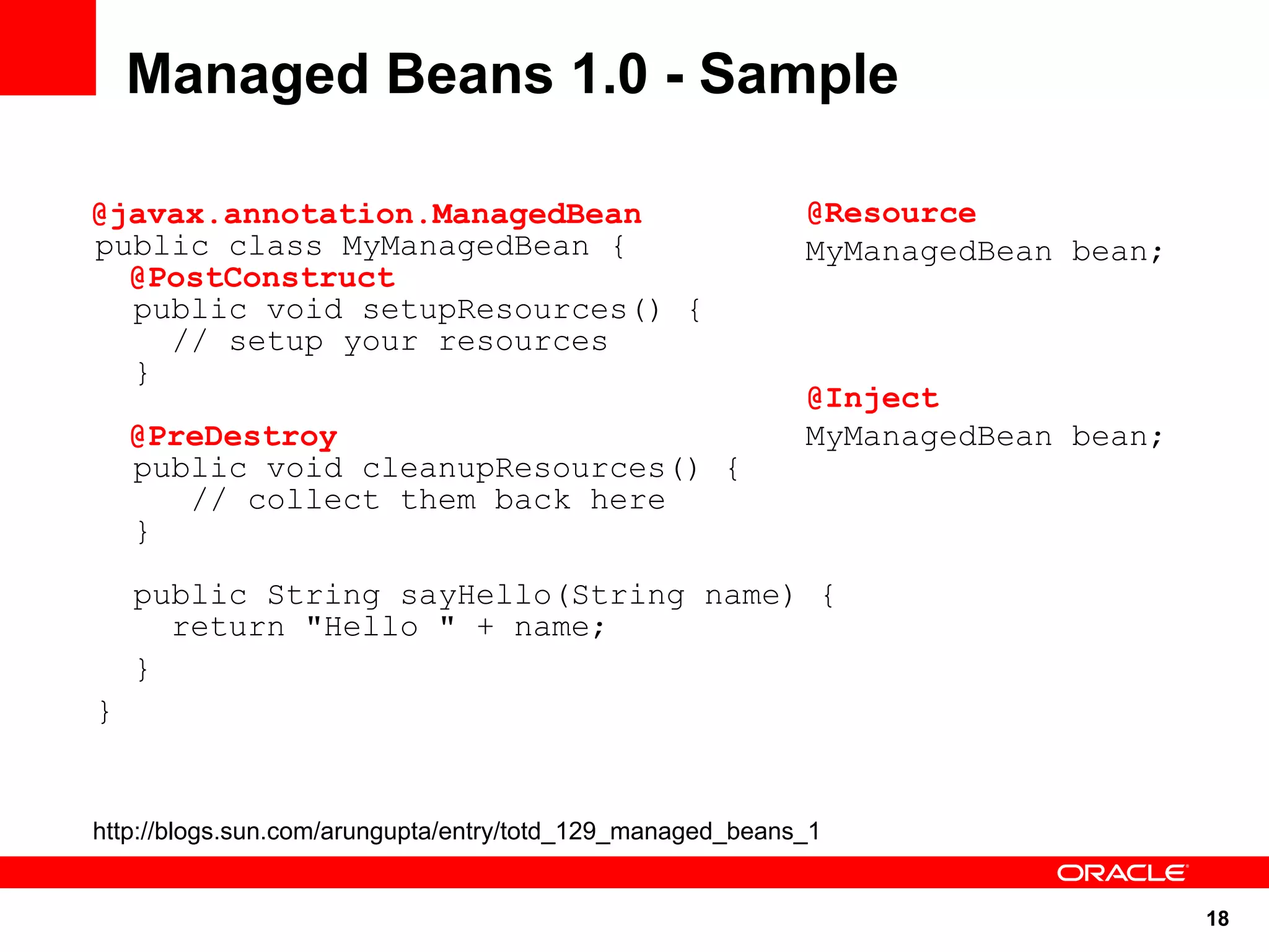Managed Beans 1.0 - Sample

@javax.annotation.ManagedBean                              @Resource
public class MyManagedBean {                               MyManagedBean bean;
  @PostConstruct
  public void setupResources() {
    // setup your resources
  }
                                                           @Inject
    @PreDestroy                                            MyManagedBean bean;
    public void cleanupResources() {
       // collect them back here
    }

    public String sayHello(String name) {
      return "Hello " + name;
    }
}


http://blogs.sun.com/arungupta/entry/totd_129_managed_beans_1


                                                                                 18
 