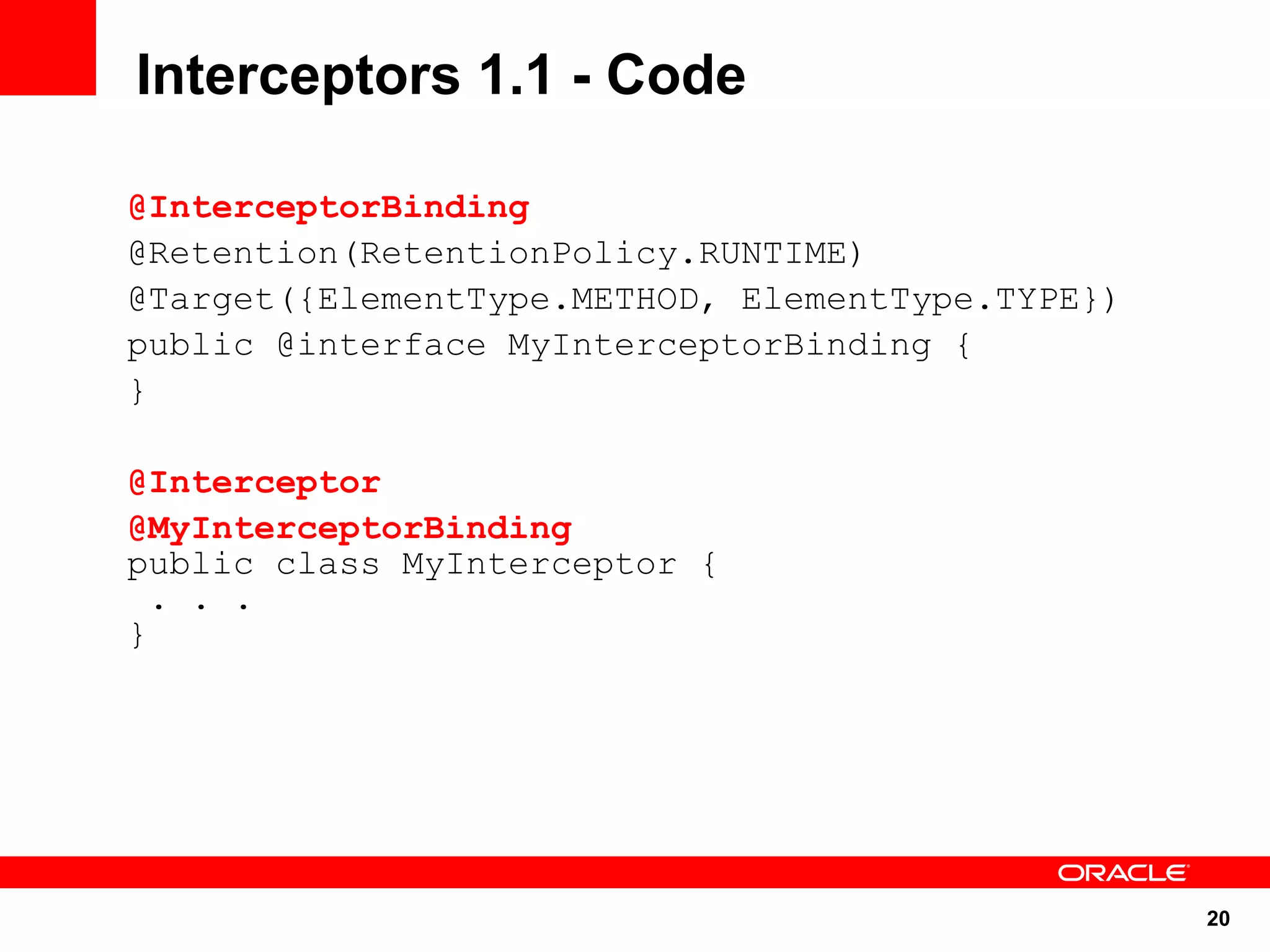 Interceptors 1.1 - Code

@InterceptorBinding
@Retention(RetentionPolicy.RUNTIME)
@Target({ElementType.METHOD, ElementType.TYPE})
public @interface MyInterceptorBinding {
}

@Interceptor
@MyInterceptorBinding
public class MyInterceptor {
  . . .
}




                                                  20
 