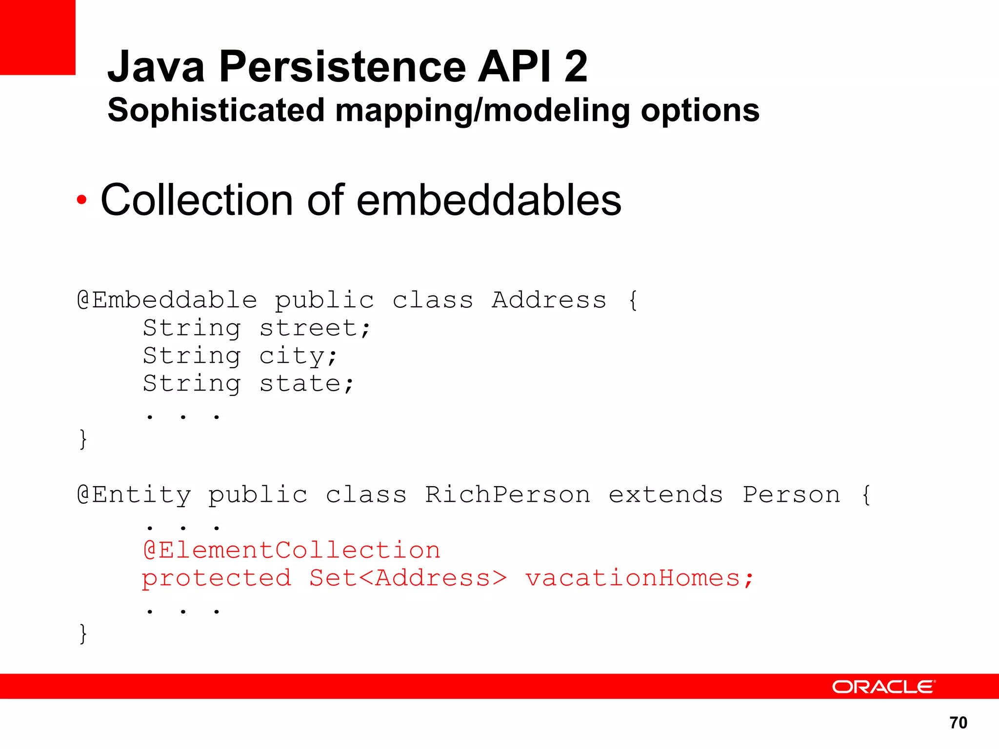 Java Persistence API 2
 Sophisticated mapping/modeling options

• Collection of embeddables

@Embeddable public class Address {
    String street;
    String city;
    String state;
    . . .
}

@Entity public class RichPerson extends Person {
    . . .
    @ElementCollection
    protected Set<Address> vacationHomes;
    . . .
}


                                                   70
 