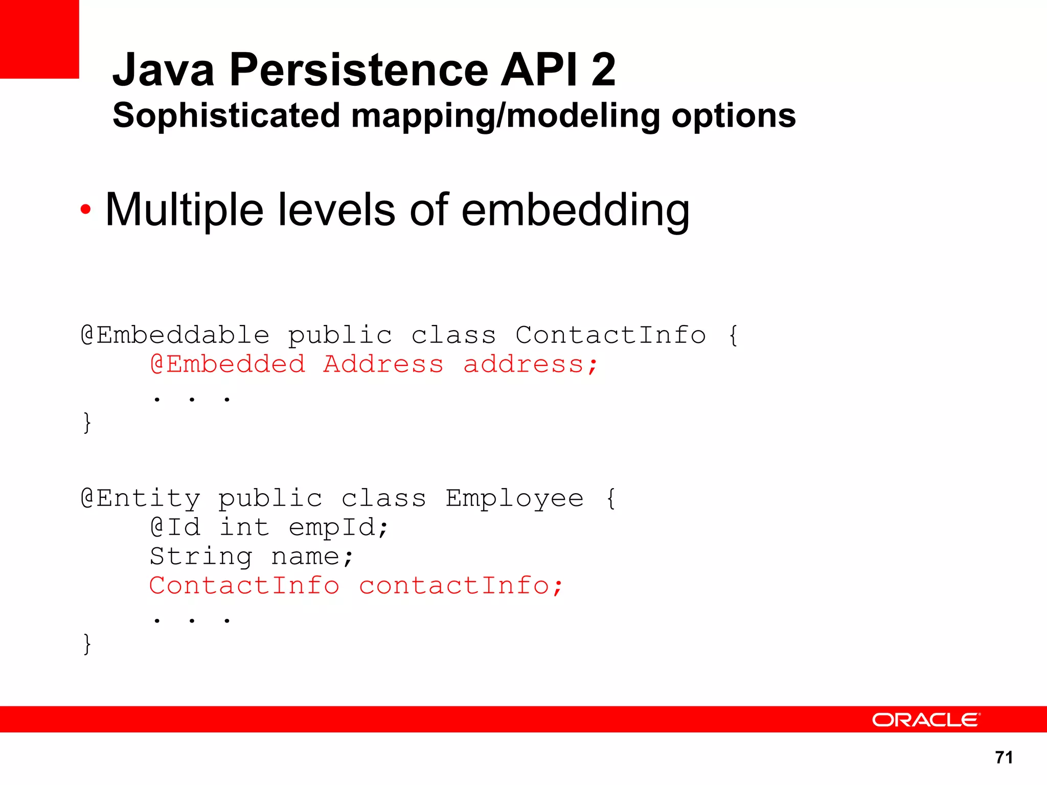 Java Persistence API 2
 Sophisticated mapping/modeling options

• Multiple levels of embedding


@Embeddable public class ContactInfo {
    @Embedded Address address;
    . . .
}

@Entity public class Employee {
    @Id int empId;
    String name;
    ContactInfo contactInfo;
    . . .
}


                                          71
 