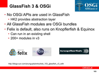 GlassFish 3 & OSGi
• No OSGi APIs are used in GlassFish
  • HK2 provides abstraction layer
• All GlassFish modules are OSGi bundles
• Felix is default, also runs on Knopflerfish & Equinox
   • Can run in an existing shell
   • 200+ modules in v3




  http://blogs.sun.com/arungupta/entry/totd_103_glassfish_v3_with


                                                                    103
 