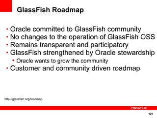 GlassFish Roadmap

 • Oracle committed to GlassFish community
 • No changes to the operation of GlassFish OSS
 • Remains transparent and participatory
 • GlassFish strengthened by Oracle stewardship
   • Oracle wants to grow the community
 • Customer and community driven roadmap




http://glassfish.org/roadmap



                                            120
 