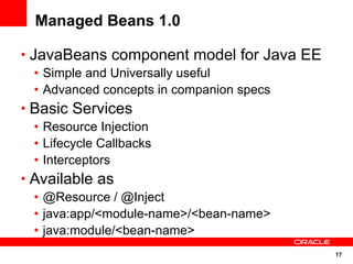 Managed Beans 1.0

• JavaBeans component model for Java EE
   • Simple and Universally useful
   • Advanced concepts in companion specs
• Basic Services
   • Resource Injection
   • Lifecycle Callbacks
   • Interceptors
• Available as
   • @Resource / @Inject
   • java:app/<module-name>/<bean-name>
   • java:module/<bean-name>
                                            17
 