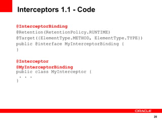 Interceptors 1.1 - Code

@InterceptorBinding
@Retention(RetentionPolicy.RUNTIME)
@Target({ElementType.METHOD, ElementType.TYPE})
public @interface MyInterceptorBinding {
}

@Interceptor
@MyInterceptorBinding
public class MyInterceptor {
  . . .
}




                                                  20
 