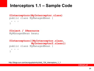 Interceptors 1.1 – Sample Code

@Interceptors(MyInterceptor.class)
public class MyManagedBean {
  . . .
}

@Inject / @Resource
MyManagedBean bean;

@Interceptors({MyInterceptor.class,
              MyInterceptor2.class})
public class MyManagedBean {
  . . .
}



http://blogs.sun.com/arungupta/entry/totd_134_interceptors_1_1


                                                                 21
 