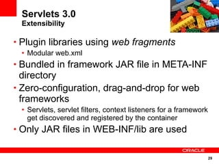 Servlets 3.0
 Extensibility

• Plugin libraries using web fragments
 • Modular web.xml
• Bundled in framework JAR file in META-INF
  directory
• Zero-configuration, drag-and-drop for web
  frameworks
 • Servlets, servlet filters, context listeners for a framework
   get discovered and registered by the container
• Only JAR files in WEB-INF/lib are used


                                                                  29
 
