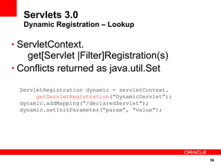 Servlets 3.0
   Dynamic Registration – Lookup

• ServletContext.
    get[Servlet |Filter]Registration(s)
• Conflicts returned as java.util.Set

  ServletRegistration dynamic = servletContext.
       getServletRegistration(“DynamicServlet”);
  dynamic.addMapping(“/declaredServlet”);
  dynamic.setInitParameter(“param”, “value”);




                                                   36
 