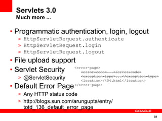 Servlets 3.0
  Much more ...

• Programmatic authentication, login, logout
   > HttpServletRequest.authenticate
   > HttpServletRequest.login
   > HttpServletRequest.logout
• File upload support
• Servlet Security  <error-page>
                       <error-code>...</error-code>
   > @ServletSecurity        <exception-type>...</exception-type>
                             <location>/404.html</location>
• Default Error Page      </error-page>

   > Any HTTP status code
   > http://blogs.sun.com/arungupta/entry/
     totd_136_default_error_page
                                                              38
 