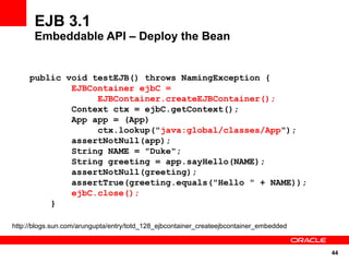 EJB 3.1
       Embeddable API – Deploy the Bean


     public void testEJB() throws NamingException {
             EJBContainer ejbC =
                  EJBContainer.createEJBContainer();
             Context ctx = ejbC.getContext();
             App app = (App)
                  ctx.lookup("java:global/classes/App");
             assertNotNull(app);
             String NAME = "Duke";
             String greeting = app.sayHello(NAME);
             assertNotNull(greeting);
             assertTrue(greeting.equals("Hello " + NAME));
             ejbC.close();
         }

http://blogs.sun.com/arungupta/entry/totd_128_ejbcontainer_createejbcontainer_embedded


                                                                                         44
 