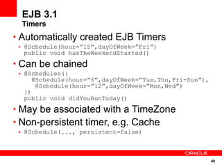 EJB 3.1
  Timers
• Automatically created EJB Timers
 • @Schedule(hour=”15”,dayOfWeek=”Fri”)
   public void hasTheWeekendStarted()
• Can be chained
 • @Schedules({
      @Schedule(hour=”6”,dayOfWeek=”Tue,Thu,Fri-Sun”),
       @Schedule(hour=”12”,dayOfWeek=”Mon,Wed”)
   })
   public void didYouRunToday()
• May be associated with a TimeZone
• Non-persistent timer, e.g. Cache
 • @Schedule(..., persistent=false)



                                                         49
 