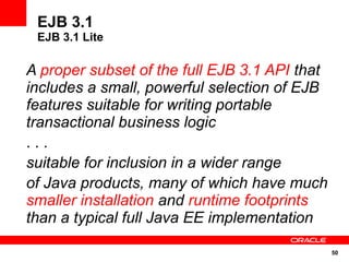 EJB 3.1
 EJB 3.1 Lite

A proper subset of the full EJB 3.1 API that
includes a small, powerful selection of EJB
features suitable for writing portable
transactional business logic
...
suitable for inclusion in a wider range
of Java products, many of which have much
smaller installation and runtime footprints
than a typical full Java EE implementation

                                               50
 