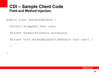 CDI – Sample Client Code
    Field and Method Injection

public class CheckoutHandler {

    @Inject @LoggedIn User user;

    @Inject PaymentProcessor processor;

    @Inject void setShoppingCart(@Default Cart cart) {
       …
    }

}




                                                         55
 