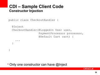 CDI – Sample Client Code
 Constructor Injection

public class CheckoutHandler {

    @Inject
    CheckoutHandler(@LoggedIn User user,
                    PaymentProcessor processor,
                    @Default Cart cart) {
      ...
    }

}




• Only one constructor can have @Inject

                                                  56
 