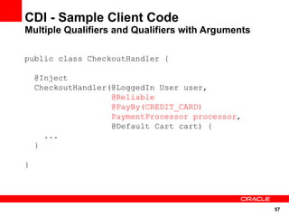 CDI - Sample Client Code
Multiple Qualifiers and Qualifiers with Arguments

public class CheckoutHandler {

    @Inject
    CheckoutHandler(@LoggedIn User user,
                    @Reliable
                    @PayBy(CREDIT_CARD)
                    PaymentProcessor processor,
                    @Default Cart cart) {
      ...
    }

}




                                                    57
 