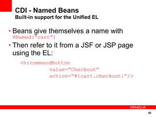 CDI - Named Beans
  Built-in support for the Unified EL

• Beans give themselves a name with
 @Named(“cart”)
• Then refer to it from a JSF or JSP page
 using the EL:
    <h:commandButton
             value=”Checkout”
             action=“#{cart.checkout}”/>




                                            60
 