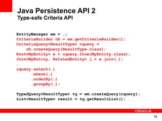 Java Persistence API 2
Type-safe Criteria API

EntityManager em = …;
CriteriaBuilder cb = em.getCriteriaBuilder();
CriteriaQuery<ResultType> cquery =
    cb.createQuery(ResultType.class);
Root<MyEntity> e = cquery.from(MyEntity.class);
Join<MyEntity, RelatedEntity> j = e.join(…);
…
cquery.select(…)
      .where(…)
      .orderBy(…)
      .groupBy(…);

TypedQuery<ResultType> tq = em.createQuery(cquery);
List<ResultType> result = tq.getResultList();



                                                      75
 
