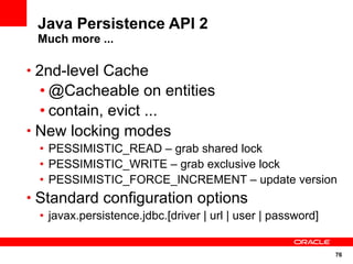 Java Persistence API 2
 Much more ...

• 2nd-level Cache
  • @Cacheable on entities
  • contain, evict ...
• New locking modes
 • PESSIMISTIC_READ – grab shared lock
 • PESSIMISTIC_WRITE – grab exclusive lock
 • PESSIMISTIC_FORCE_INCREMENT – update version
• Standard configuration options
 • javax.persistence.jdbc.[driver | url | user | password]


                                                             76
 