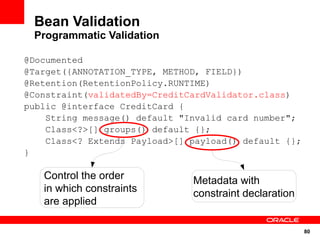 Bean Validation
 Programmatic Validation

@Documented
@Target({ANNOTATION_TYPE, METHOD, FIELD})
@Retention(RetentionPolicy.RUNTIME)
@Constraint(validatedBy=CreditCardValidator.class)
public @interface CreditCard {
    String message() default "Invalid card number";
    Class<?>[] groups() default {};
    Class<? Extends Payload>[] payload() default {};
}

   Control the order           Metadata with
   in which constraints        constraint declaration
   are applied

                                                        80
 