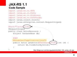 JAX-RS 1.1
Code Sample
import   javax.ws.rs.GET;
import   javax.ws.rs.Path;
import   javax.ws.rs.Produces;
import   javax.ws.rs.PathParam;
import   javax.inject.Inject;
import   javax.enterprise.context.RequestScoped;

@Path("/actor/{id}")
@RequestScoped
public class ActorResource {
    @Inject DatbaseBean db;

    @GET
    @Produces("application/json")
    public Actor getActor(@PathParam("id") int id) {
         return db.findActorById(id);
    }
}                      http://blogs.sun.com/arungupta/entry/totd_124_using_cdi_jpa


                                                                                88
 