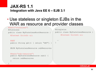 JAX-RS 1.1
    Integration with Java EE 6 – EJB 3.1

• Use stateless or singleton EJBs in the
    WAR as resource and provider classes
@Path(“stateless”)
@Stateless                                  @Singleton
public class MyStatelessRootResource {      public class MyStatelessResource {
    @Context UriInfo ui;                            @Context UriInfo ui;


    @GET                                        …
    public String get() { return “GET”; }   }

    @EJB MyStatelessResource subResource;


    @Path(“sub-resource”)
    public MyStatelessResource sub() {
      return subResource;
    }
}


                                                                            91
 