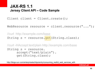JAX-RS 1.1
   Jersey Client API – Code Sample

Client client = Client.create();

WebResource resource = client.resource(“...”);

//curl http://example.com/base
String s = resource.get(String.class);

//curl -HAccept:text/plain http://example.com/base
String s = resource.
        accept(“text/plain”).
        get(String.class);

http://blogs.sun.com/enterprisetechtips/entry/consuming_restful_web_services_with


                                                                                    93
 