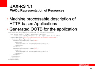 JAX-RS 1.1
  WADL Representation of Resources

• Machine processable description of
  HTTP-based Applications
• Generated OOTB for the application
<application xmlns="http://research.sun.com/wadl/2006/10">
  <doc xmlns:jersey="http://jersey.dev.java.net/"
       jersey:generatedBy="Jersey: 1.1.4.1 11/24/2009 01:37 AM"/>
  <resources base="http://localhost:8080/HelloWADL/resources/">
    <resource path="generic">
      <method id="getText" name="GET">
        <response>
          <representation mediaType="text/plain"/>
        </response>
      </method>
      <method id="putText" name="PUT">
        <request>
          <representation mediaType="text/plain"/>
        </request>
      </method>
    </resource>
  </resources>
</application>




                                                                    95
 