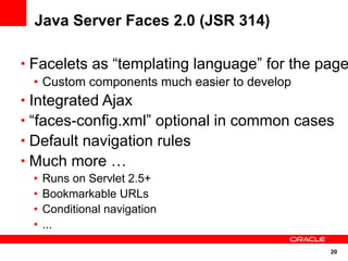 Java Server Faces 2.0 (JSR 314)

• Facelets as “templating language” for the page
   • Custom components much easier to develop
• Integrated Ajax
• “faces-config.xml” optional in common cases
• Default navigation rules
• Much more …
 •   Runs on Servlet 2.5+
 •   Bookmarkable URLs
 •   Conditional navigation
 •   ...

                                             20
 