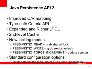 Java Persistence API 2

• Improved O/R mapping
• Type-safe Criteria API
• Expanded and Richer JPQL
• 2nd-level Cache
• New locking modes
 • PESSIMISTIC_READ – grab shared lock
 • PESSIMISTIC_WRITE – grab exclusive lock
 • PESSIMISTIC_FORCE_INCREMENT – update version
• Standard configuration options
 • javax.persistence.jdbc.[driver | url | user | password]
                                                             21
 
