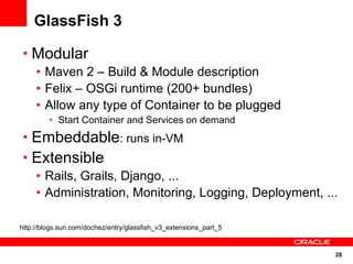 GlassFish 3

 • Modular
   • Maven 2 – Build & Module description
   • Felix – OSGi runtime (200+ bundles)
   • Allow any type of Container to be plugged
         • Start Container and Services on demand

 • Embeddable: runs in-VM
 • Extensible
   • Rails, Grails, Django, ...
   • Administration, Monitoring, Logging, Deployment, ...

http://blogs.sun.com/dochez/entry/glassfish_v3_extensions_part_5


                                                                   28
 