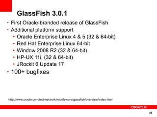 GlassFish 3.0.1
• First Oracle-branded release of GlassFish
• Additional platform support
   •   Oracle Enterprise Linux 4 & 5 (32 & 64-bit)
   •   Red Hat Enterprise Linux 64-bit
   •   Window 2008 R2 (32 & 64-bit)
   •   HP-UX 11i, (32 & 64-bit)
   •   JRockit 6 Update 17
• 100+ bugfixes




http://www.oracle.com/technetwork/middleware/glassfish/overview/index.html



                                                                             33
 